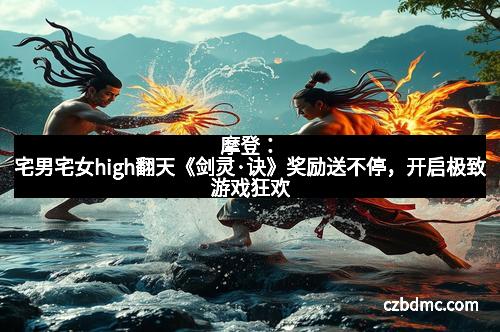 摩登:宅男宅女high翻天《剑灵·诀》奖励送不停,开启极致游戏狂欢