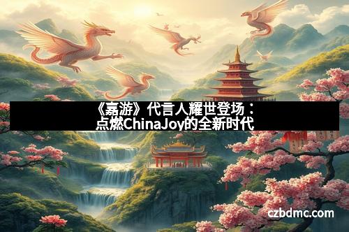 《嘉游》代言人耀世登场:点燃ChinaJoy的全新时代